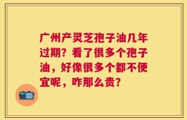 广州产灵芝孢子油几年过期？看了很多个孢子油，好像很多个都不便宜呢，咋那么贵？