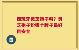 西班牙灵芝孢子粉？灵芝孢子粉哪个牌子最好用安全