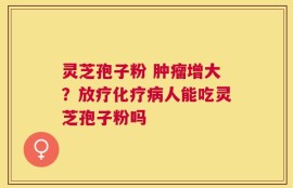 灵芝孢子粉 肿瘤增大？放疗化疗病人能吃灵芝孢子粉吗