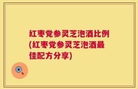 红枣党参灵芝泡酒比例(红枣党参灵芝泡酒最佳配方分享)