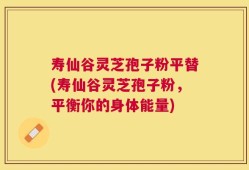 寿仙谷灵芝孢子粉平替(寿仙谷灵芝孢子粉，平衡你的身体能量)