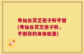 寿仙谷灵芝孢子粉平替(寿仙谷灵芝孢子粉，平衡你的身体能量)