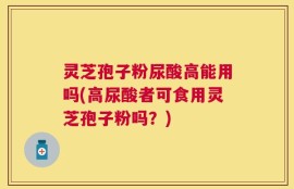 灵芝孢子粉尿酸高能用吗(高尿酸者可食用灵芝孢子粉吗？)