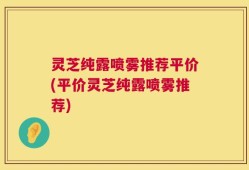 灵芝纯露喷雾推荐平价(平价灵芝纯露喷雾推荐)