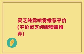 灵芝纯露喷雾推荐平价(平价灵芝纯露喷雾推荐)