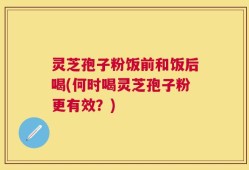 灵芝孢子粉饭前和饭后喝(何时喝灵芝孢子粉更有效？)