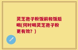 灵芝孢子粉饭前和饭后喝(何时喝灵芝孢子粉更有效？)