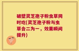 破壁灵芝孢子粉虫草同时吃(灵芝孢子粉与虫草合二为一，效果瞬间提升)