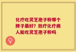 化疗吃灵芝孢子粉哪个牌子最好？放疗化疗病人能吃灵芝孢子粉吗