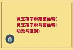 灵芝孢子粉跟菌丝粉(灵芝孢子粉与菌丝粉：功效与区别)