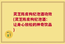 灵芝陈皮枸杞泡酒功效(灵芝陈皮枸杞泡酒：让身心放松的神奇饮品)