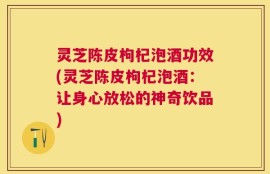 灵芝陈皮枸杞泡酒功效(灵芝陈皮枸杞泡酒：让身心放松的神奇饮品)