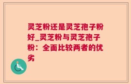 灵芝粉还是灵芝孢子粉好_灵芝粉与灵芝孢子粉：全面比较两者的优劣