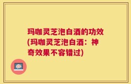 玛咖灵芝泡白酒的功效(玛咖灵芝泡白酒：神奇效果不容错过)