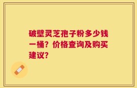 破壁灵芝孢子粉多少钱一桶？价格查询及购买建议？