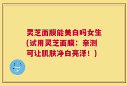 灵芝面膜能美白吗女生(试用灵芝面膜：亲测可让肌肤净白亮泽！)