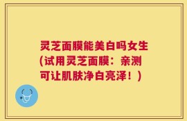 灵芝面膜能美白吗女生(试用灵芝面膜：亲测可让肌肤净白亮泽！)
