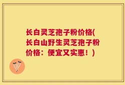 长白灵芝孢子粉价格(长白山野生灵芝孢子粉价格：便宜又实惠！)