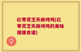 红枣灵芝天麻炖鸡(红枣灵芝天麻炖鸡的美味健康食谱)