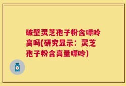 破壁灵芝孢子粉含嘌呤高吗(研究显示：灵芝孢子粉含高量嘌呤)