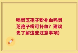 喝灵芝孢子粉补血吗灵芝孢子粉可补血？建议先了解这些注意事项)