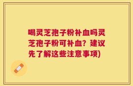 喝灵芝孢子粉补血吗灵芝孢子粉可补血？建议先了解这些注意事项)