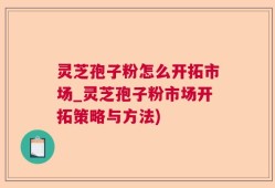 灵芝孢子粉怎么开拓市场_灵芝孢子粉市场开拓策略与方法)