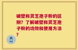 破壁和灵芝孢子粉的区别？了解破壁和灵芝孢子粉的功效和使用方法？
