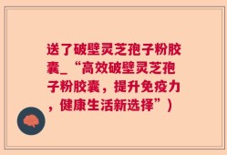 送了破壁灵芝孢子粉胶囊_“高效破壁灵芝孢子粉胶囊，提升免疫力，健康生活新选择”)