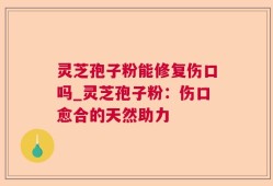 灵芝孢子粉能修复伤口吗_灵芝孢子粉：伤口愈合的天然助力