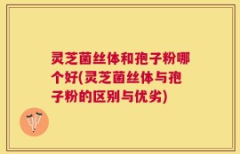 灵芝菌丝体和孢子粉哪个好(灵芝菌丝体与孢子粉的区别与优劣)