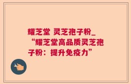 耀芝堂 灵芝孢子粉_“耀芝堂高品质灵芝孢子粉：提升免疫力”