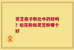 灵芝孢子粉比中药好吗？松花粉和灵芝粉哪个好