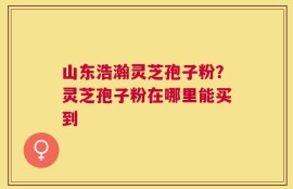 山东浩瀚灵芝孢子粉？灵芝孢子粉在哪里能买到