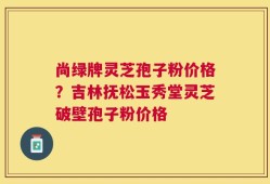 尚绿牌灵芝孢子粉价格？吉林抚松玉秀堂灵芝破壁孢子粉价格