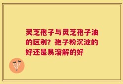 灵芝孢子与灵芝孢子油的区别？孢子粉沉淀的好还是易溶解的好