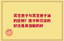 灵芝孢子与灵芝孢子油的区别？孢子粉沉淀的好还是易溶解的好