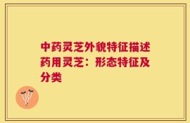 中药灵芝外貌特征描述药用灵芝：形态特征及分类