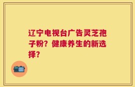 辽宁电视台广告灵芝孢子粉？健康养生的新选择？