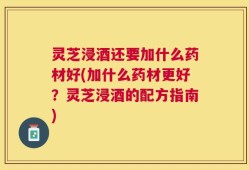 灵芝浸酒还要加什么药材好(加什么药材更好？灵芝浸酒的配方指南)