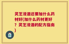 灵芝浸酒还要加什么药材好(加什么药材更好？灵芝浸酒的配方指南)