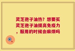 灵芝孢子油热？想要买灵芝孢子油提高免疫力，服用的时候会麻烦吗