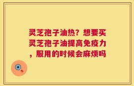 灵芝孢子油热？想要买灵芝孢子油提高免疫力，服用的时候会麻烦吗