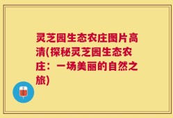 灵芝园生态农庄图片高清(探秘灵芝园生态农庄：一场美丽的自然之旅)