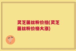 灵芝菌丝粉价掊(灵芝菌丝粉价格大涨)