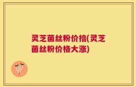 灵芝菌丝粉价掊(灵芝菌丝粉价格大涨)