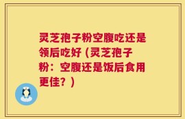 灵芝孢子粉空腹吃还是领后吃好 (灵芝孢子粉：空腹还是饭后食用更佳？)