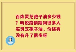 百炼灵芝孢子油多少钱？听说疫情期间很多人买灵芝孢子油，价格有没有升了很多呀