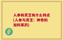 人参和灵芝有什么特点(人参与灵芝：神奇的双料草药)