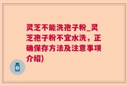 灵芝不能洗孢子粉_灵芝孢子粉不宜水洗，正确保存方法及注意事项介绍)